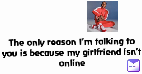 The only reason I'm talking to you is because my girlfriend isn't online