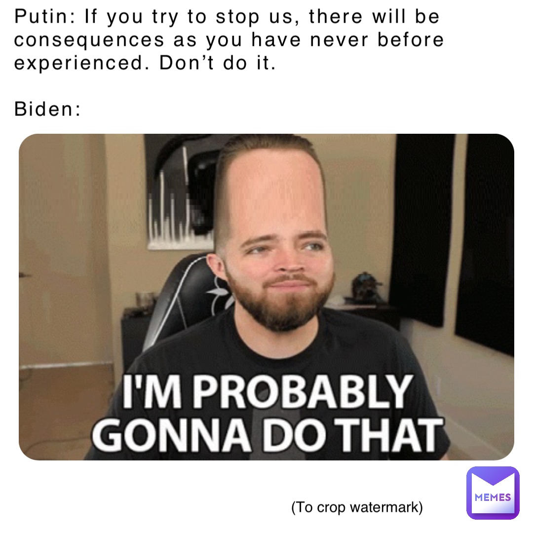 Putin: If you try to stop us, there will be consequences as you have never before
experienced. Don’t do it.

Biden: (To crop watermark)