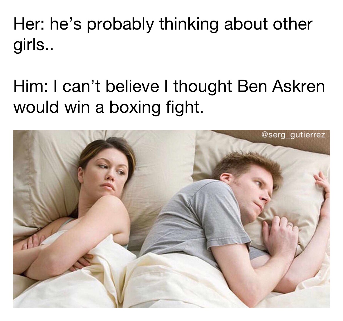 Her: he’s probably thinking about other girls..

Him: I can’t believe I thought Ben Askren would win a boxing fight.