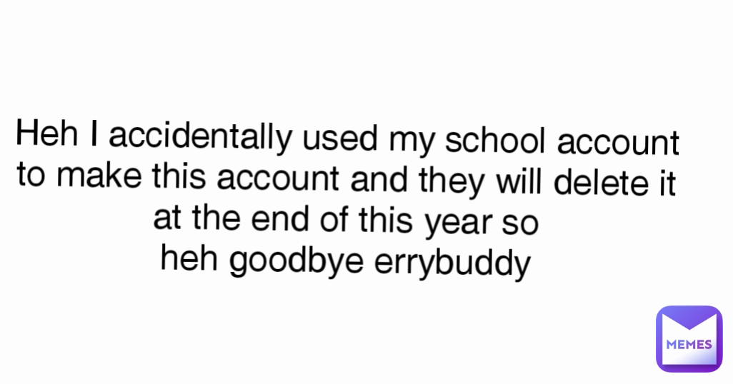 Heh I accidentally used my school account to make this account and they will delete it at the end of this year so
heh goodbye errybuddy