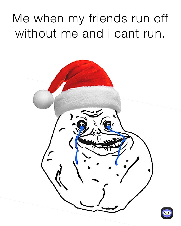 Me when my friends run off without me and i cant run.
