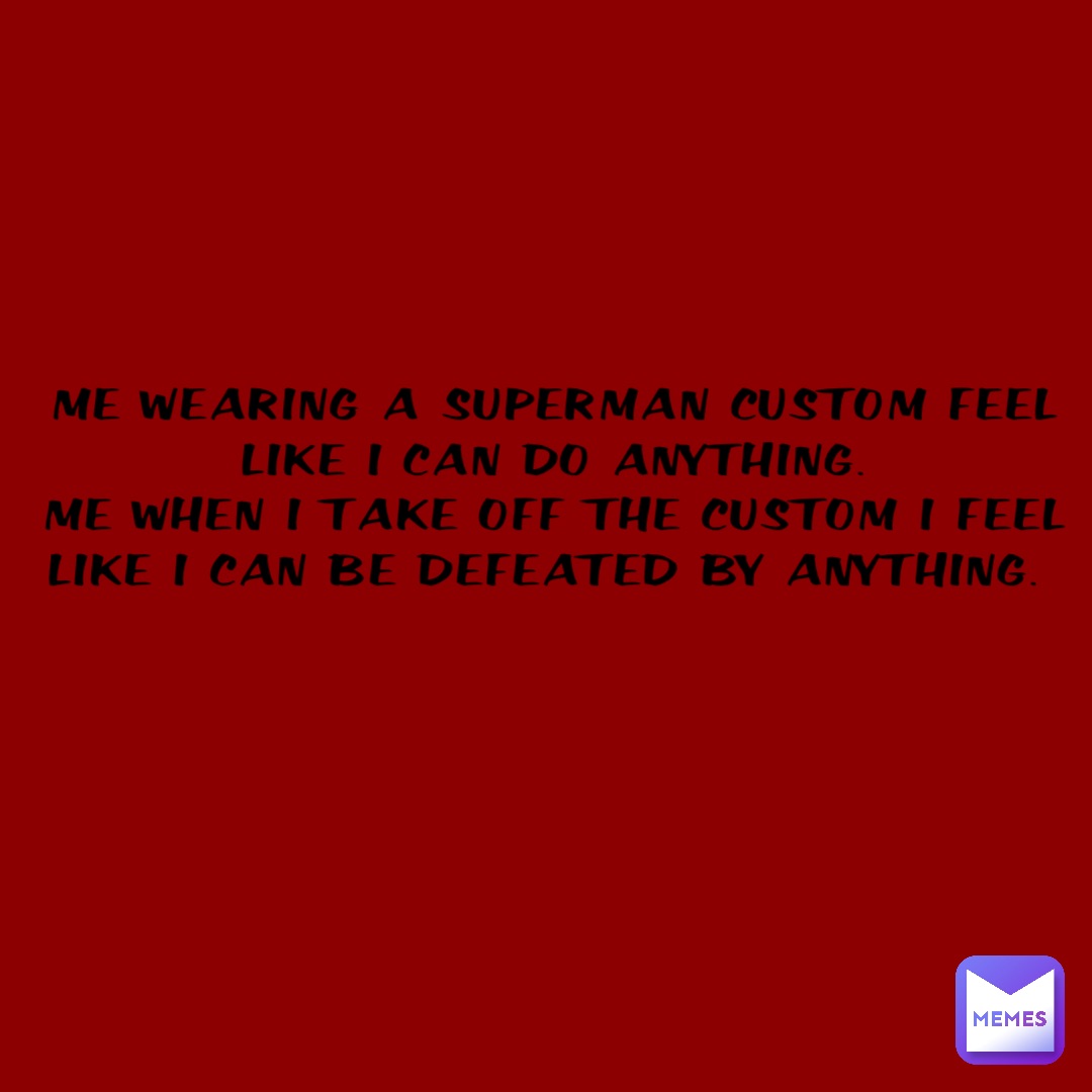 Me wearing a Superman custom feel like I can do anything. 
Me when I take off the custom I feel like I can be defeated by anything.
