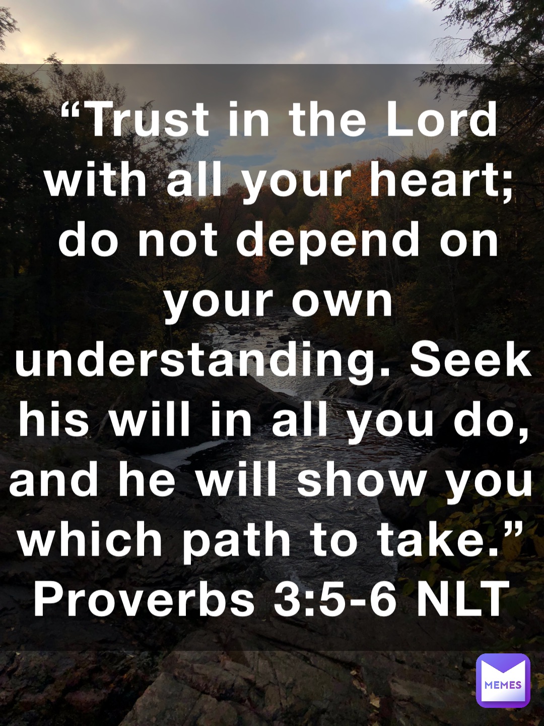 “Trust in the Lord with all your heart; do not depend on your own understanding. Seek his will in all you do, and he will show you which path to take.”
‭‭Proverbs‬ ‭3:5-6‬ ‭NLT‬‬