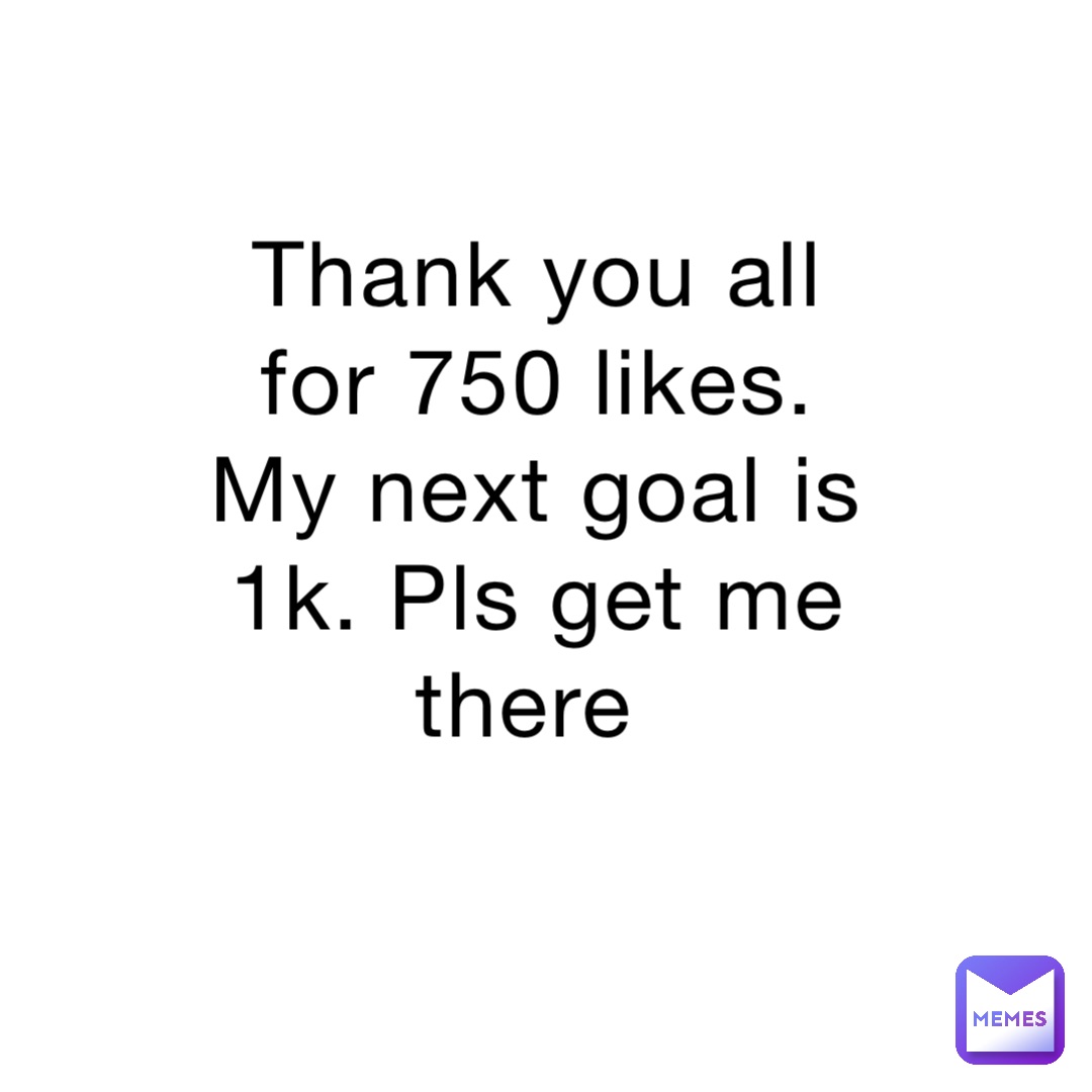 Thank you all for 750 likes. My next goal is 1k. Pls get me there