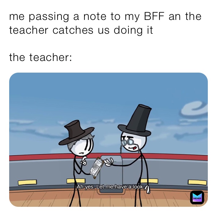 me passing a note to my BFF an the teacher catches us doing it

the teacher: