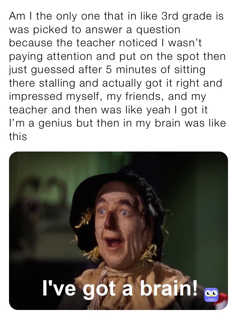 Am I the only one that in like 3rd grade is was picked to answer a question because the teacher noticed I wasn’t paying attention and put on the spot then just guessed after 5 minutes of sitting there stalling and actually got it right and impressed myself, my friends, and my teacher and then was like yeah I got it I’m a genius but then in my brain was like this
