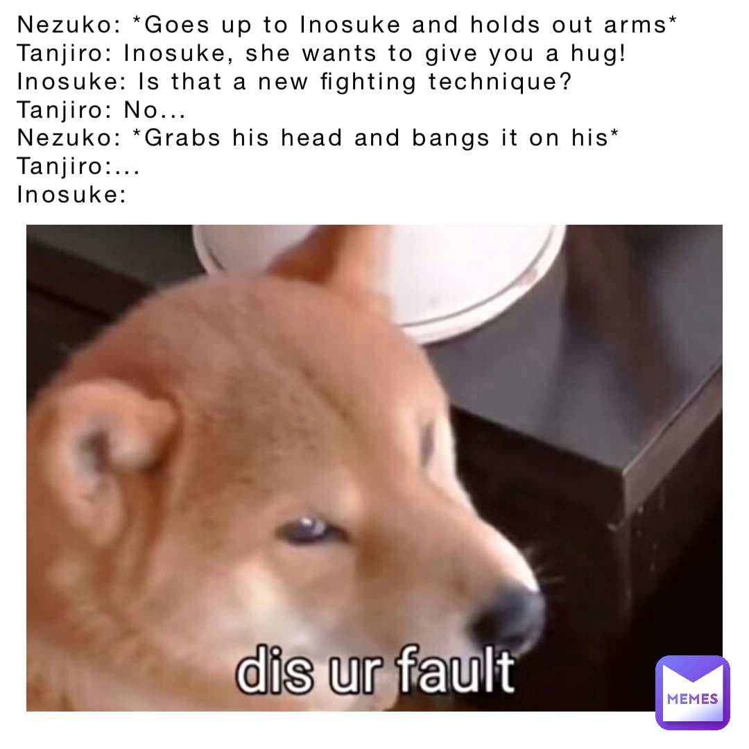 Nezuko: *Goes up to Inosuke and holds out arms*
Tanjiro: Inosuke, she wants to give you a hug!
Inosuke: Is that a new fighting technique? 
Tanjiro: No...
Nezuko: *Grabs his head and bangs it on his*
Tanjiro:...
Inosuke: