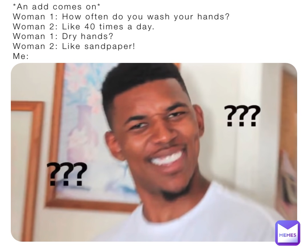 *An add comes on*
Woman 1: How often do you wash your hands?
Woman 2: Like 40 times a day.
Woman 1: Dry hands?
Woman 2: Like sandpaper!
Me: