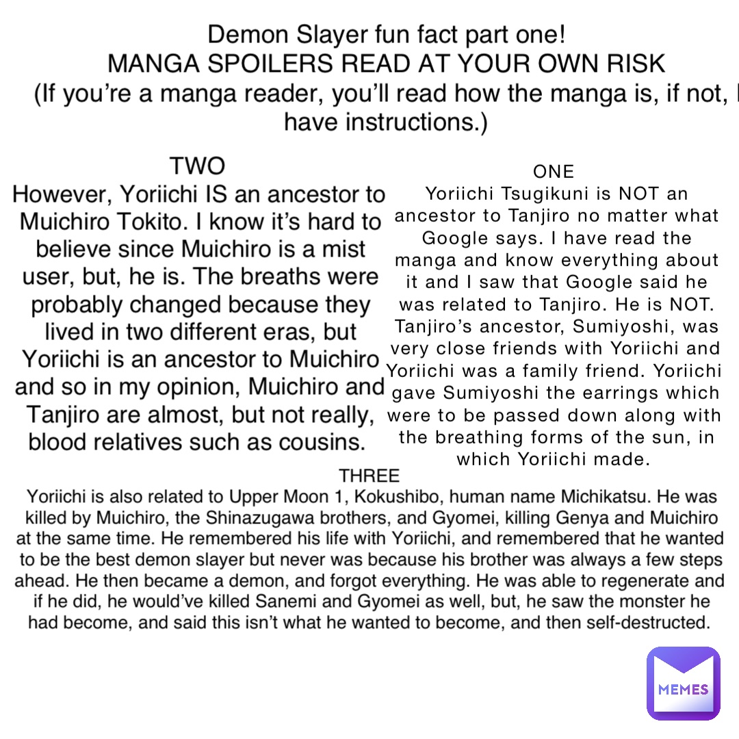 ONE
Yoriichi Tsugikuni is NOT an ancestor to Tanjiro no matter what Google says. I have read the manga and know everything about it and I saw that Google said he was related to Tanjiro. He is NOT. Tanjiro’s ancestor, Sumiyoshi, was very close friends with Yoriichi and Yoriichi was a family friend. Yoriichi gave Sumiyoshi the earrings which were to be passed down along with the breathing forms of the sun, in which Yoriichi made. Demon Slayer fun fact part one!
MANGA SPOILERS READ AT YOUR OWN RISK
(If you’re a manga reader, you’ll read how the manga is, if not, I have instructions.) TWO
However, Yoriichi IS an ancestor to Muichiro Tokito. I know it’s hard to believe since Muichiro is a mist user, but, he is. The breaths were probably changed because they lived in two different eras, but Yoriichi is an ancestor to Muichiro and so in my opinion, Muichiro and Tanjiro are almost, but not really, blood relatives such as cousins. THREE
Yoriichi is also related to Upper Moon 1, Kokushibo, human name Michikatsu. He was killed by Muichiro, the Shinazugawa brothers, and Gyomei, killing Genya and Muichiro at the same time. He remembered his life with Yoriichi, and remembered that he wanted to be the best demon slayer but never was because his brother was always a few steps ahead. He then became a demon, and forgot everything. He was able to regenerate and if he did, he would’ve killed Sanemi and Gyomei as well, but, he saw the monster he had become, and said this isn’t what he wanted to become, and then self-destructed.