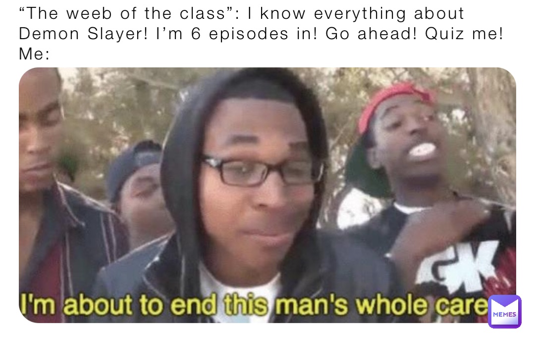 “The weeb of the class”: I know everything about Demon Slayer! I’m 6 episodes in! Go ahead! Quiz me!
Me: