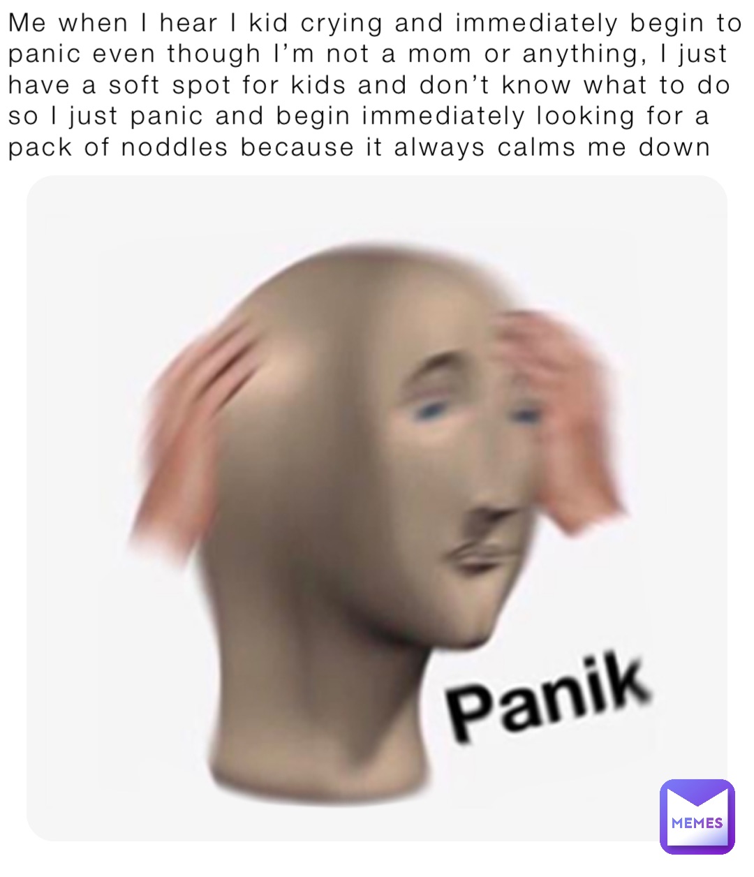 Me when I hear I kid crying and immediately begin to panic even though I’m not a mom or anything, I just have a soft spot for kids and don’t know what to do so I just panic and begin immediately looking for a pack of noddles because it always calms me down