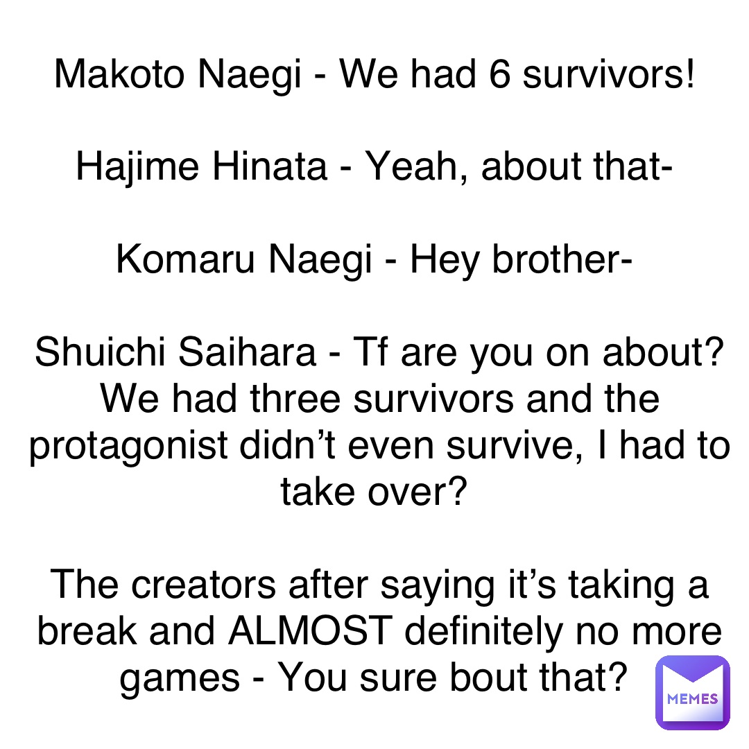 Makoto Naegi - We had 6 survivors!

Hajime Hinata - Yeah, about that-

Komaru Naegi - Hey brother-

Shuichi Saihara - Tf are you on about? We had three survivors and the protagonist didn’t even survive, I had to take over?

The creators after saying it’s taking a break and ALMOST definitely no more games - You sure bout that?