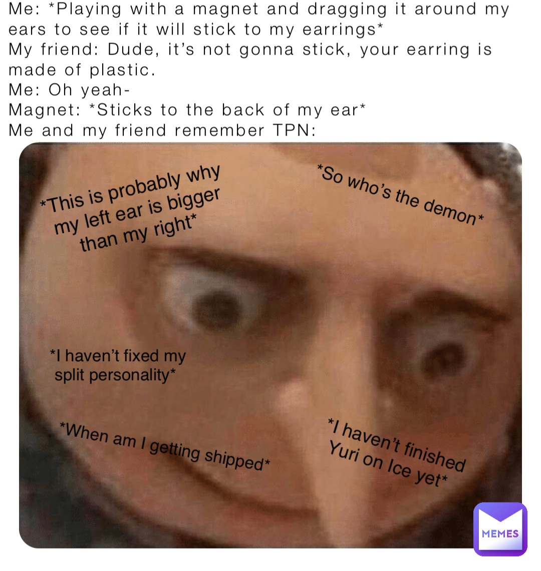 Me: *Playing with a magnet and dragging it around my ears to see if it will stick to my earrings*
My friend: Dude, it’s not gonna stick, your earring is made of plastic.
Me: Oh yeah-
Magnet: *Sticks to the back of my ear*
Me and my friend remember TPN: *This is probably why my left ear is bigger than my right* *So who’s the demon* *When am I getting shipped* *I haven’t finished 
Yuri on Ice yet* *I haven’t fixed my 
split personality*