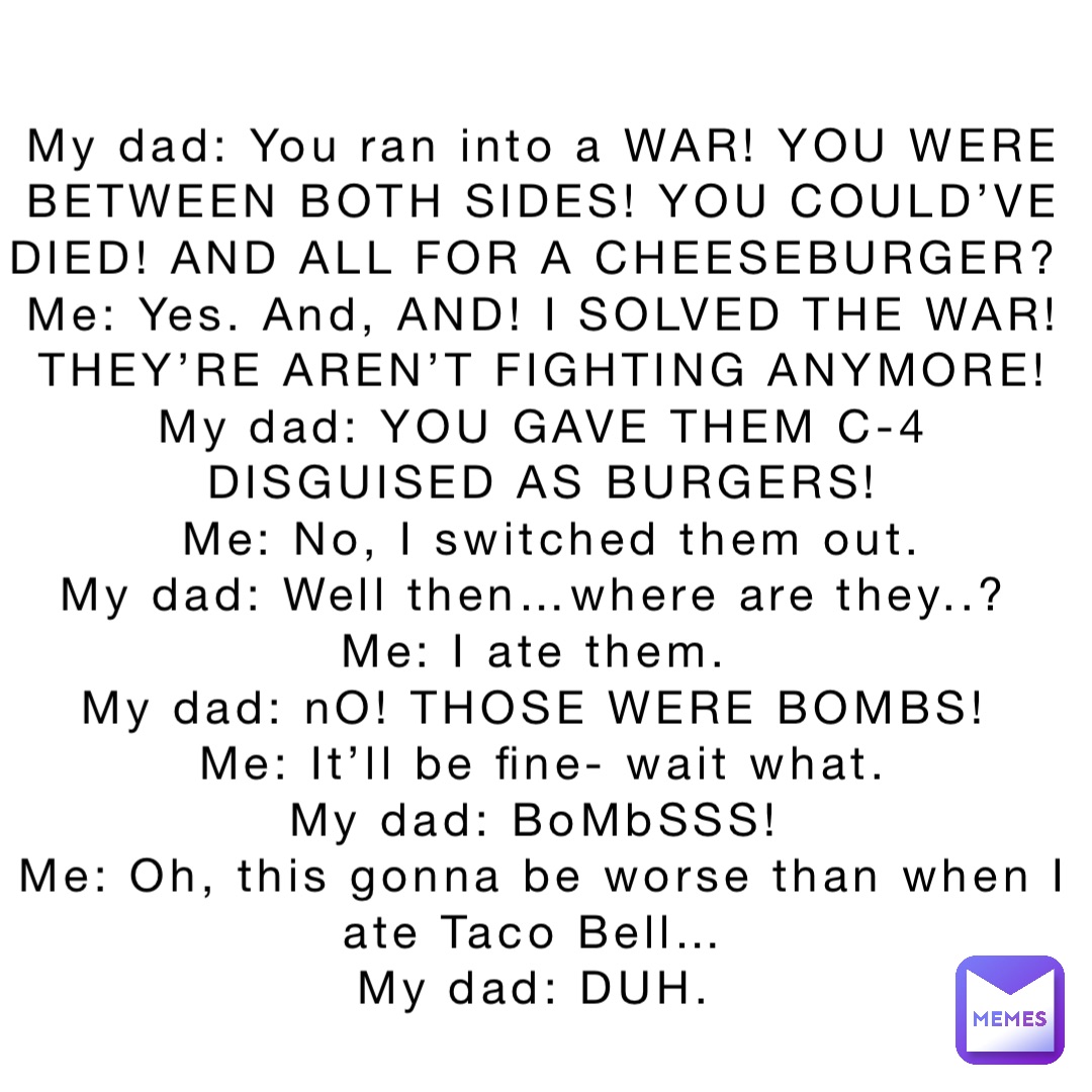 My dad: You ran into a WAR! YOU WERE 
BETWEEN BOTH SIDES! YOU COULD’VE 
DIED! AND ALL FOR A CHEESEBURGER?
Me: Yes. And, AND! I SOLVED THE WAR! 
THEY’RE AREN’T FIGHTING ANYMORE! 
My dad: YOU GAVE THEM C-4 
DISGUISED AS BURGERS! 
Me: No, I switched them out.  
My dad: Well then…where are they..?
Me: I ate them.
My dad: nO! THOSE WERE BOMBS!
Me: It’ll be fine- wait what. 
My dad: BoMbSSS!
Me: Oh, this gonna be worse than when I 
ate Taco Bell…
My dad: DUH.