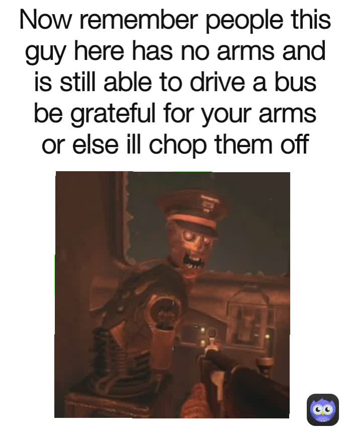 Now remember people this guy here has no arms and is still able to drive a bus be grateful for your arms or else ill chop them off