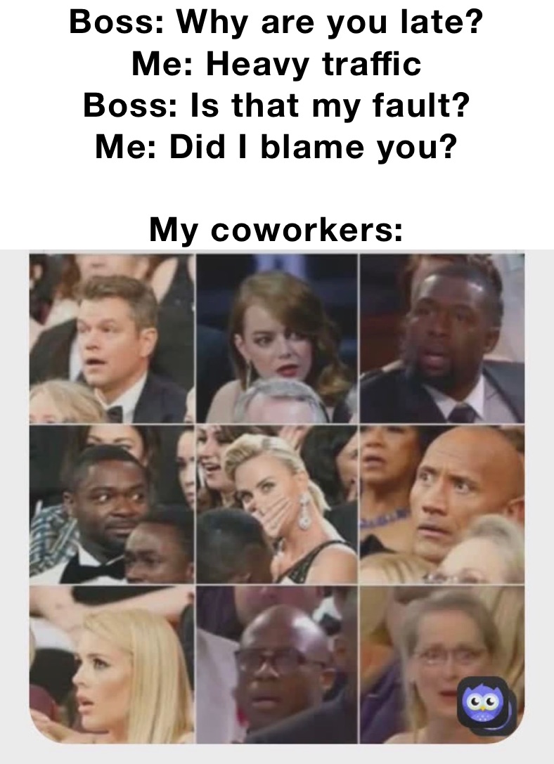 Boss: Why are you late?
Me: Heavy traffic 
Boss: Is that my fault?
Me: Did I blame you?

My coworkers: