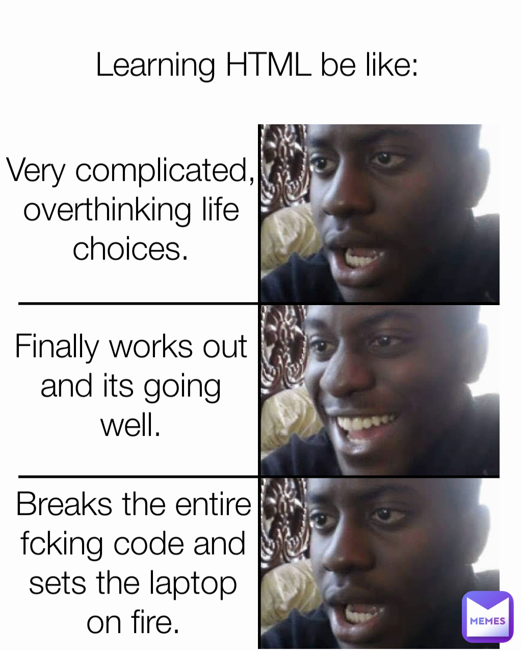 Very complicated,
overthinking life
choices. Learning HTML be like: Finally works out
and its going
well. Breaks the entire
fcking code and
sets the laptop
on fire.
