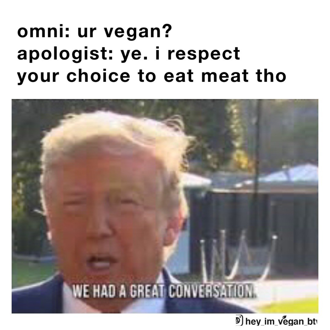 omni: ur vegan?
apologist: ye. i respect your choice to eat meat tho