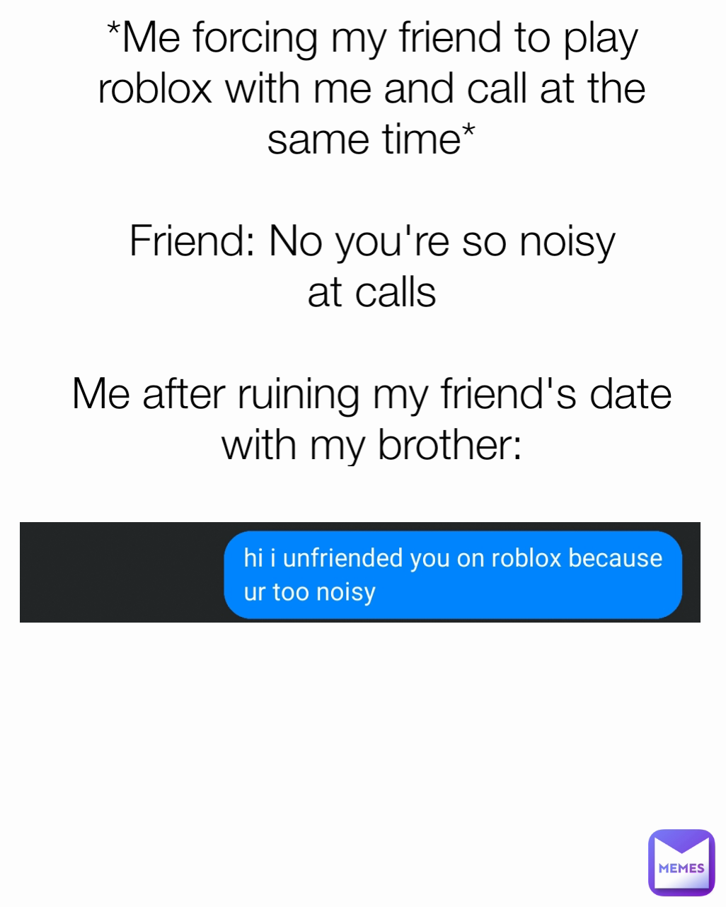 *Me forcing my friend to play roblox with me and call at the same time*

Friend: No you're so noisy at calls

Me after ruining my friend's date with my brother: