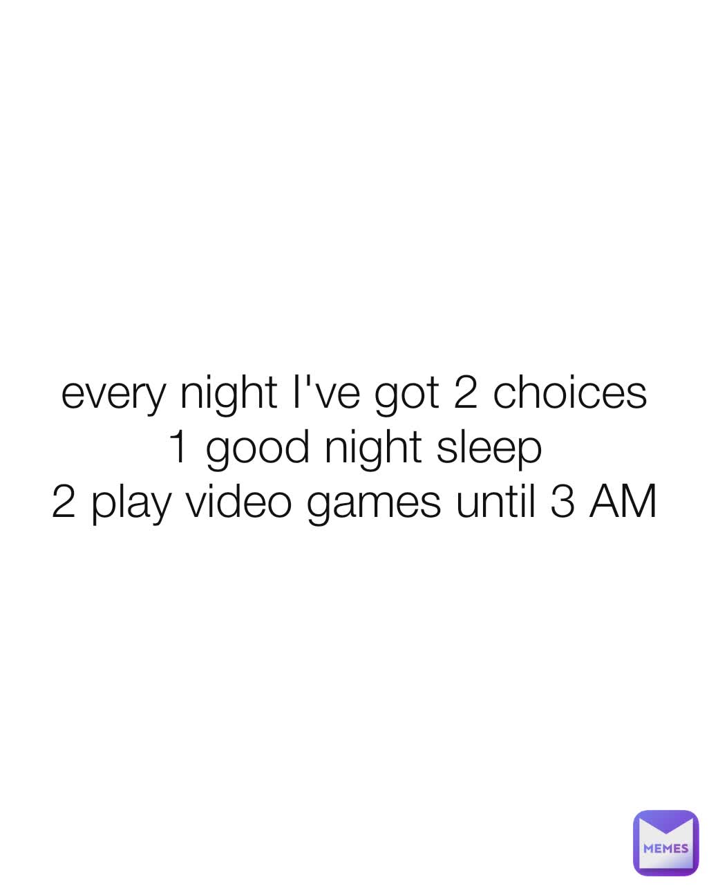 every night I've got 2 choices
1 good night sleep
2 play video games until 3 AM