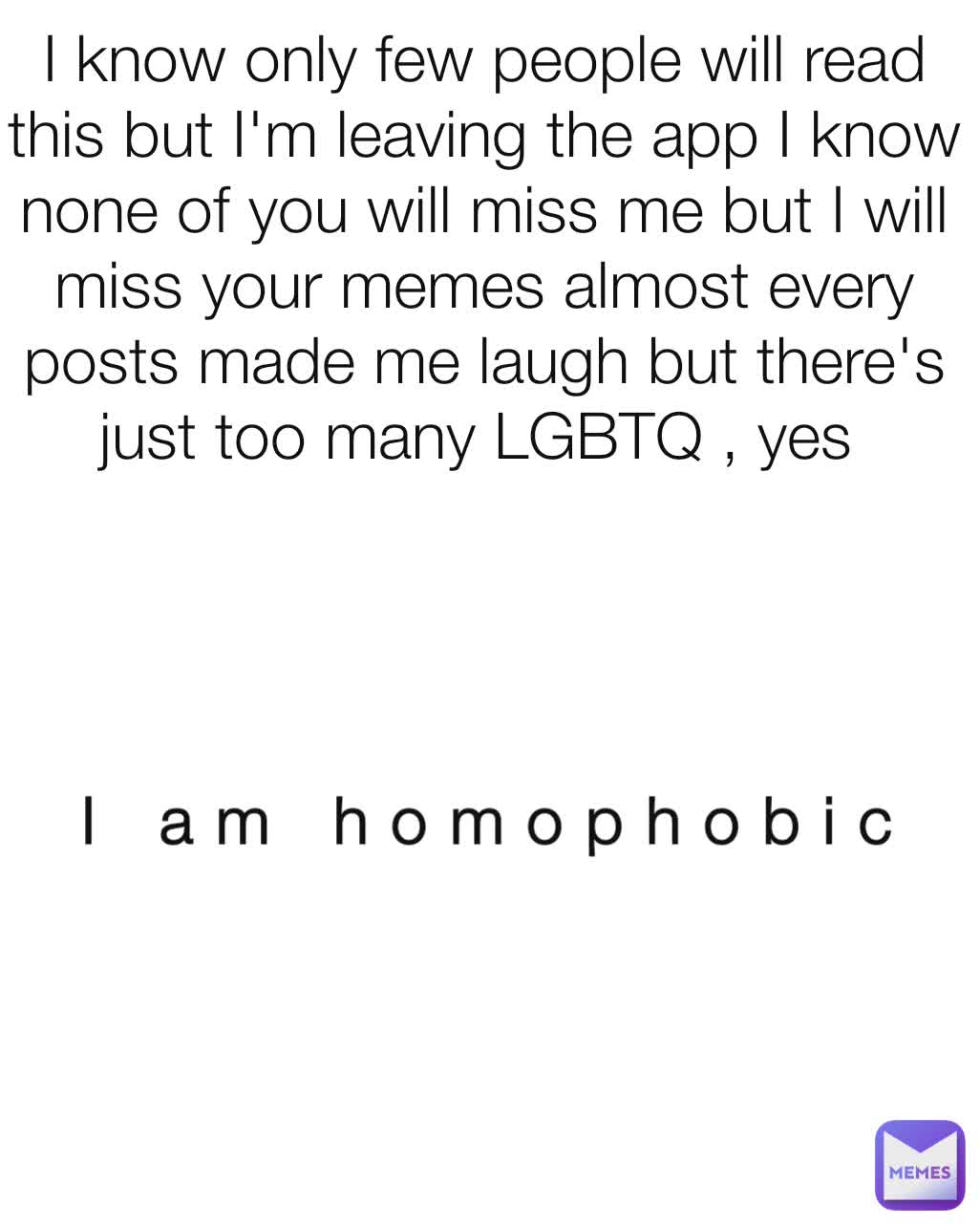 I know only few people will read this but I'm leaving the app I know none of you will miss me but I will miss your memes almost every posts made me laugh but there's just too many LGBTQ , yes  I am homophobic 