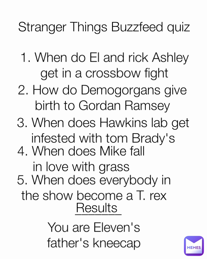 You are Eleven's father's kneecap Results 1. When do El and rick Ashley get in a crossbow fight 2. How do Demogorgans give birth to Gordan Ramsey 4. When does Mike fall in love with grass 5. When does everybody in the show become a T. rex Stranger Things Buzzfeed quiz _______ 3. When does Hawkins lab get infested with tom Brady's