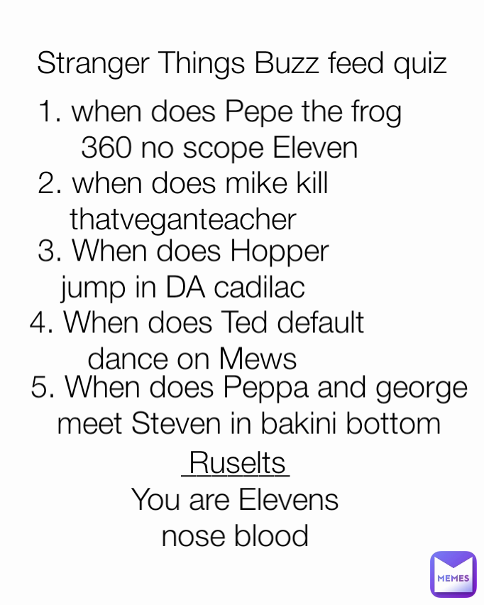 5. When does Peppa and george meet Steven in bakini bottom 1. when does Pepe the frog 360 no scope Eleven 2. when does mike kill thatveganteacher _______ You are Elevens nose blood 3. When does Hopper jump in DA cadilac 4. When does Ted default dance on Mews  Stranger Things Buzz feed quiz Ruselts