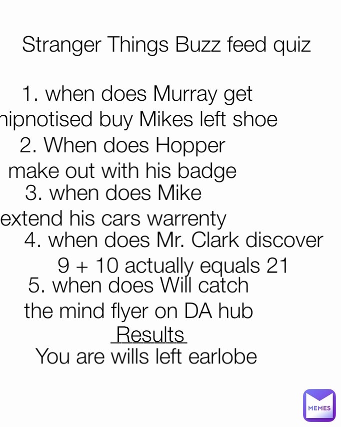 1. when does Murray get hipnotised buy Mikes left shoe 2. When does Hopper make out with his badge 5. when does Will catch the mind flyer on DA hub Stranger Things Buzz feed quiz 3. when does Mike extend his cars warrenty _______ 4. when does Mr. Clark discover 9 + 10 actually equals 21 Results You are wills left earlobe