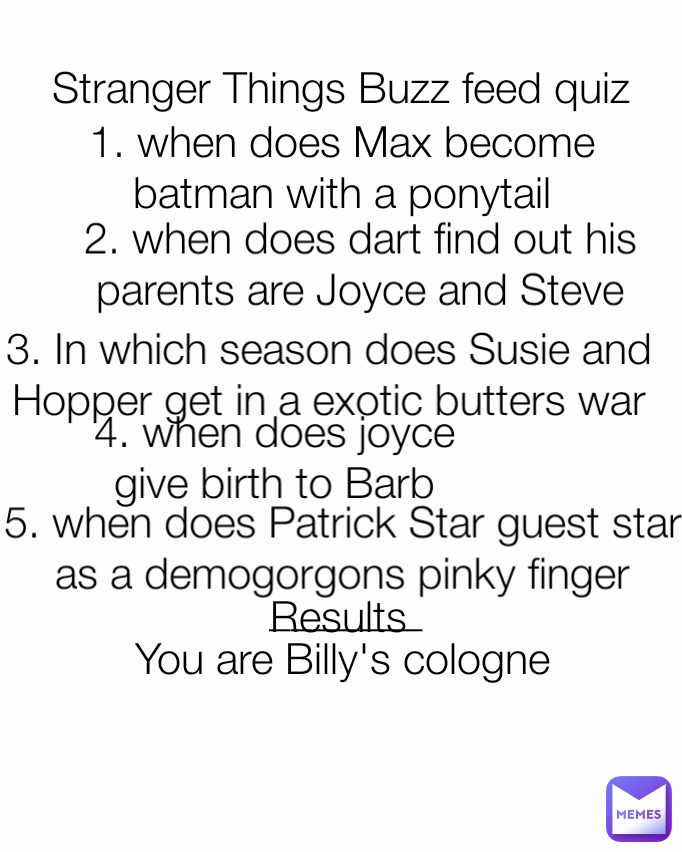 3. In which season does Susie and Hopper get in a exotic butters war You are Billy's cologne  Stranger Things Buzz feed quiz 5. when does Patrick Star guest star as a demogorgons pinky finger 1. when does Max become batman with a ponytail 2. when does dart find out his parents are Joyce and Steve Results 4. when does joyce give birth to Barb _______