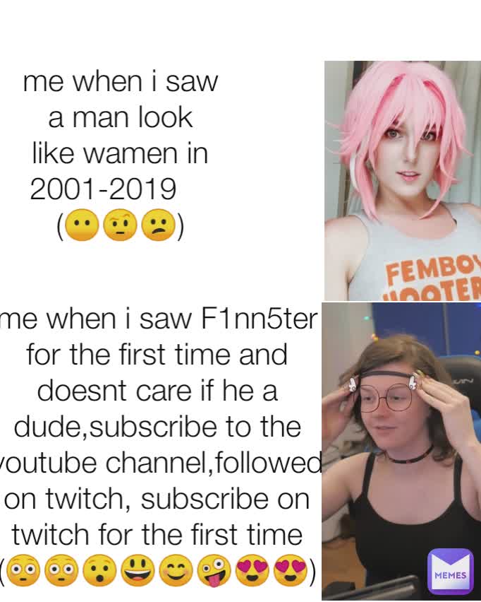 me when i saw a man look like wamen in 2001-2019    
(😶🤨😕) me when i saw F1nn5ter for the first time and doesnt care if he a dude,subscribe to the youtube channel,followed on twitch, subscribe on twitch for the first time (😳😳😯😃😊🤪😍😍)