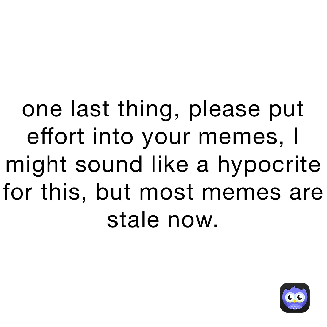 one last thing, please put effort into your memes, I might sound like a hypocrite for this, but most memes are stale now. 