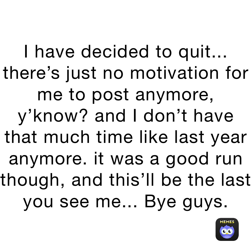 I have decided to quit... there’s just no motivation for me to post anymore, y’know? and I don’t have that much time like last year anymore. it was a good run though, and this’ll be the last you see me... Bye guys.