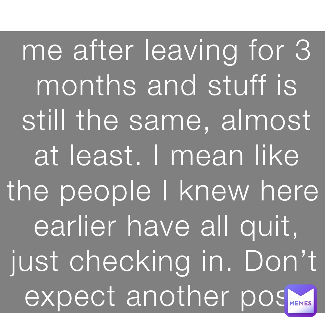 me after leaving for 3 months and stuff is still the same, almost at least. I mean like the people I knew here earlier have all quit, just checking in. Don’t expect another post