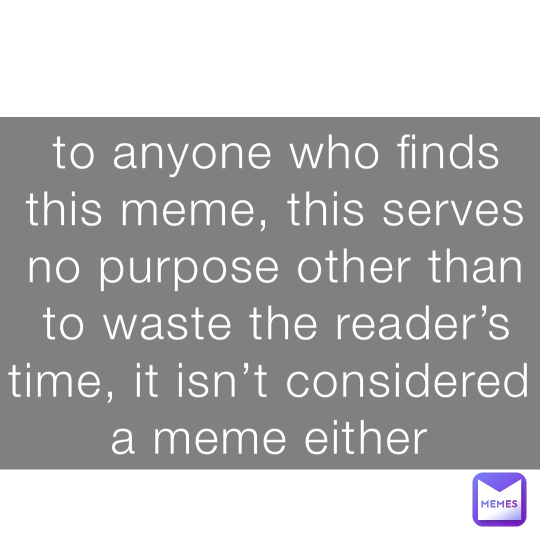to anyone who finds this meme, this serves no purpose other than to waste the reader’s time, it isn’t considered a meme either