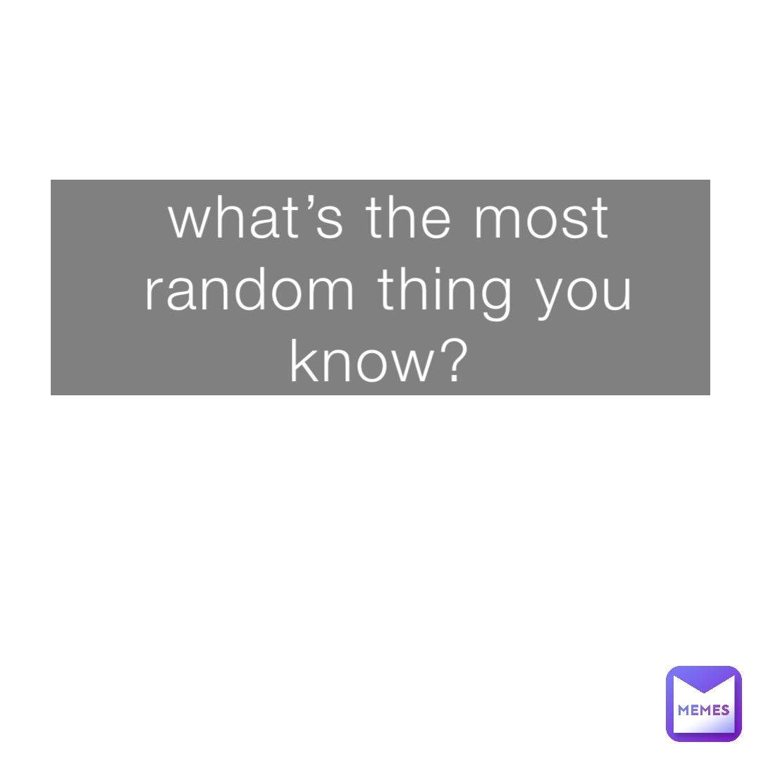 what’s the most random thing you know?