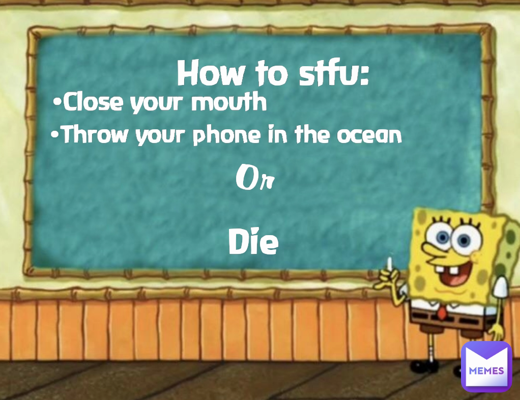 Or
 Die •Close your mouth •Throw your phone in the ocean How to stfu: