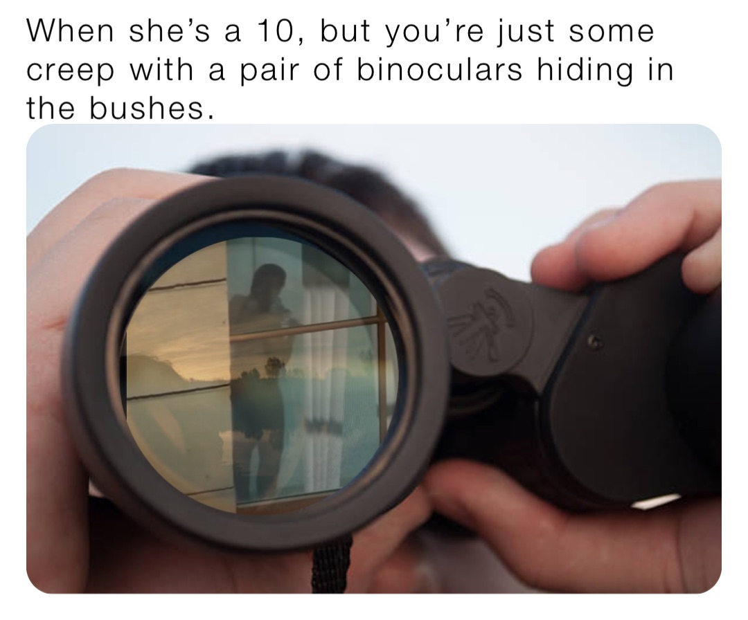 When she’s a 10, but you’re just some creep with a pair of binoculars hiding in the bushes.