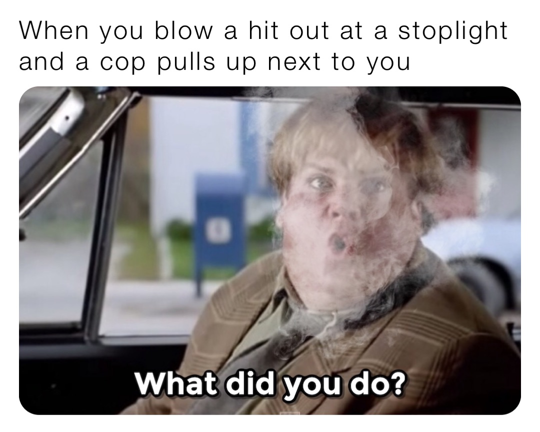 When you blow a hit out at a stoplight and a cop pulls up next to you