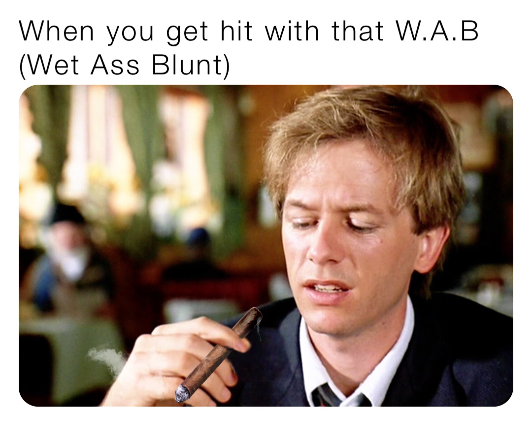 When you get hit with that W.A.B
(Wet Ass Blunt)