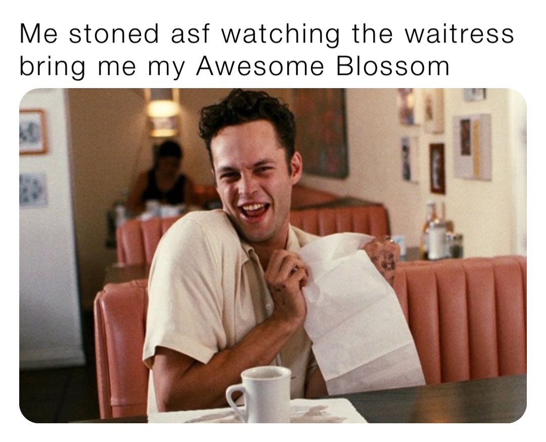 Me stoned asf watching the waitress bring me my Awesome Blossom