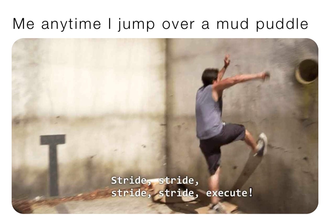 Me anytime I jump over a mud puddle