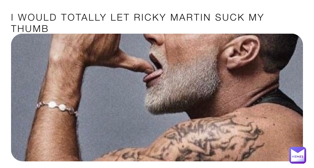 I WOULD TOTALLY LET RICKY MARTIN SUCK MY THUMB