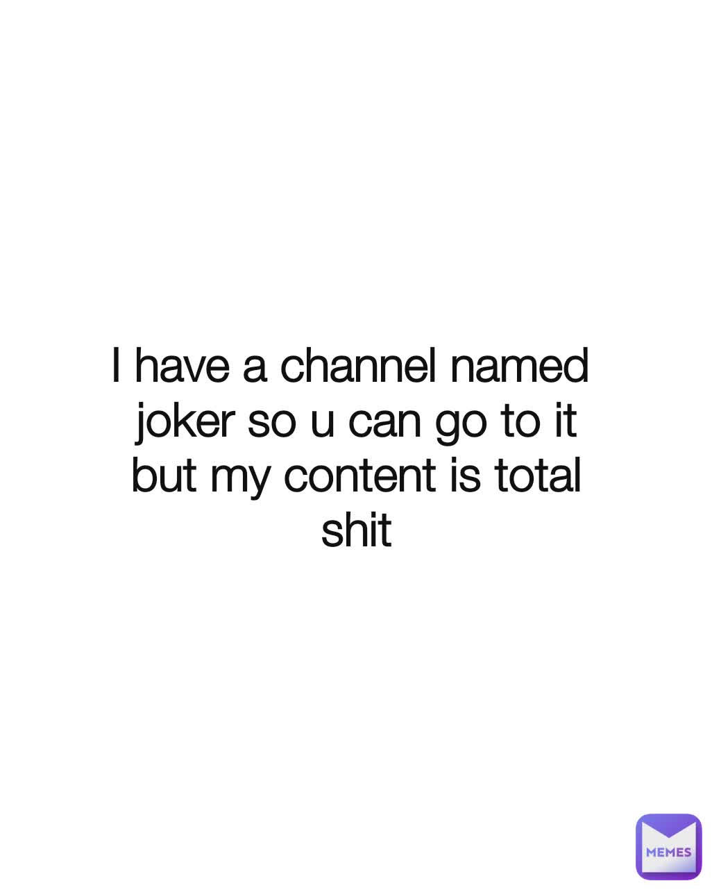 I have a channel named 
joker so u can go to it
but my content is total
shit