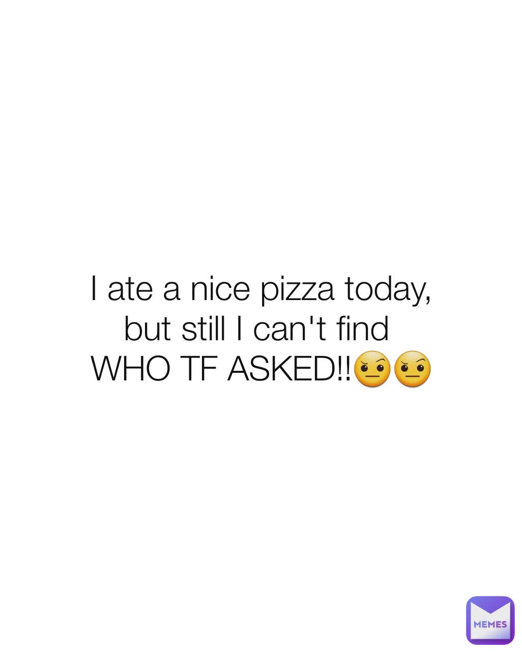 I ate a nice pizza today,
but still I can't find 
WHO TF ASKED!!🤨🤨