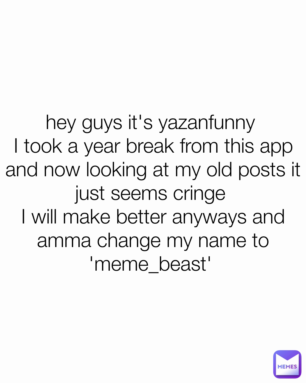 hey guys it's yazanfunny 
I took a year break from this app and now looking at my old posts it just seems cringe 
I will make better anyways and amma change my name to 'meme_beast' 