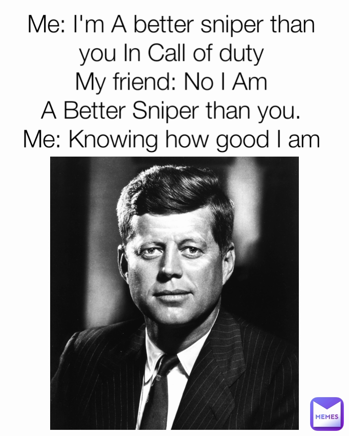 Me: I'm A better sniper than you In Call of duty
My friend: No I Am
A Better Sniper than you.
Me: Knowing how good I am
