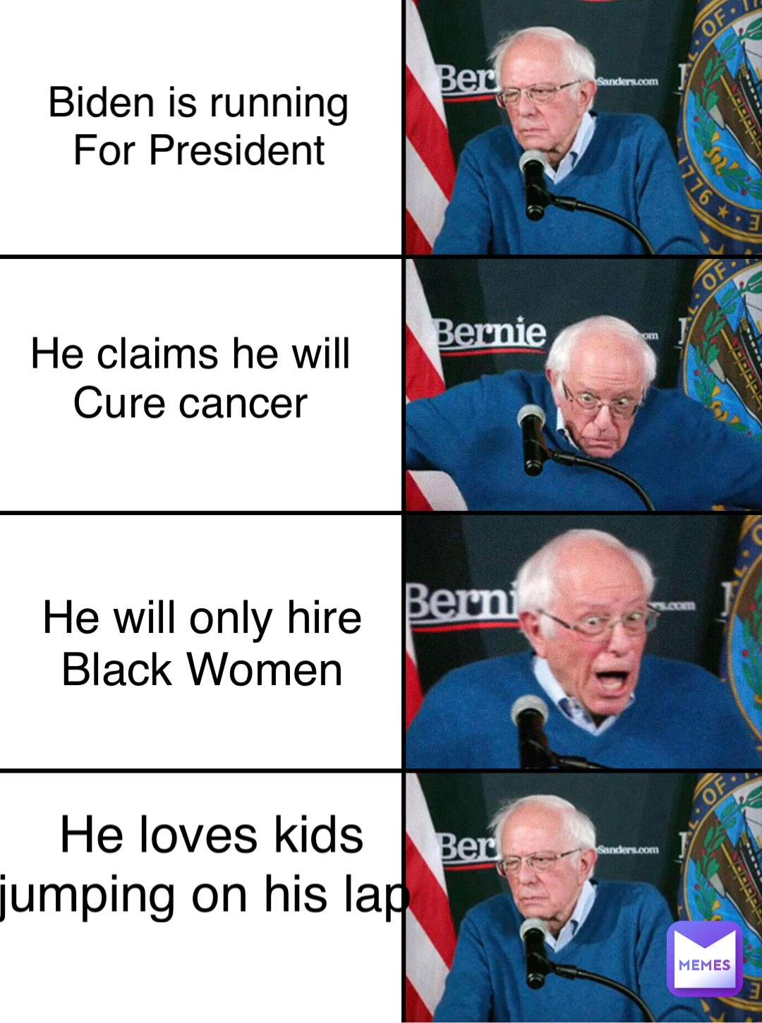 Biden is running
For President He claims he will
Cure cancer He will only hire
Black Women He loves kids 
jumping on his lap