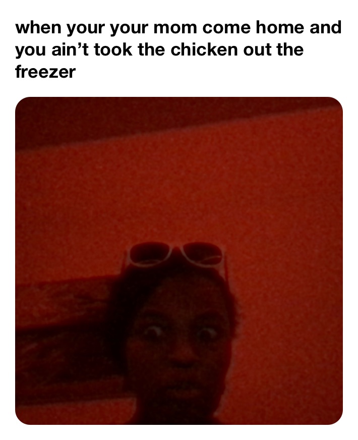 when your your mom come home and  you ain’t took the chicken out the freezer