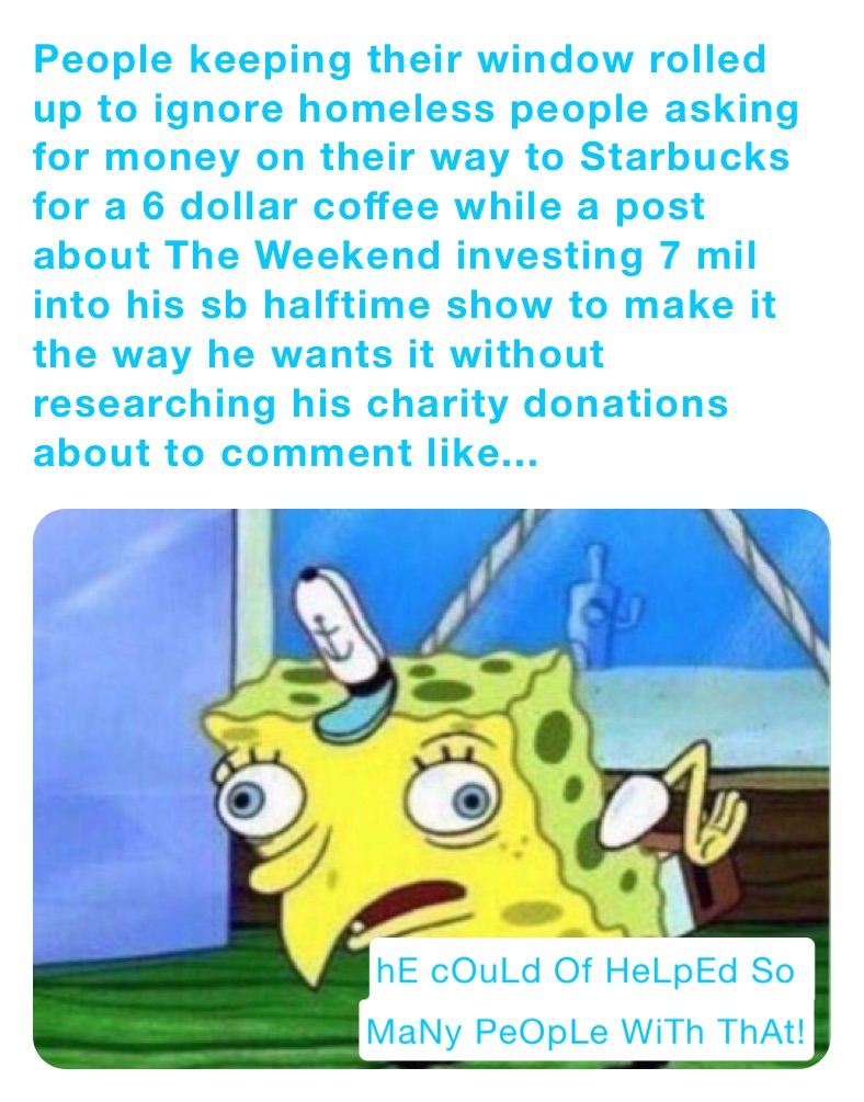 People keeping their window rolled up to ignore homeless people asking for money on their way to Starbucks for a 6 dollar coffee while a post about The Weekend investing 7 mil into his sb halftime show to make it the way he wants it without researching his charity donations about to comment like...