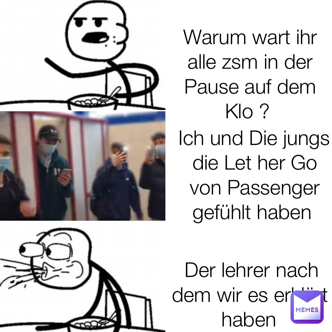 Warum wart ihr alle zsm in der Pause auf dem Klo ? Ich und Die jungs die Let her Go von Passenger gefühlt haben Der lehrer nach dem wir es erklärt haben